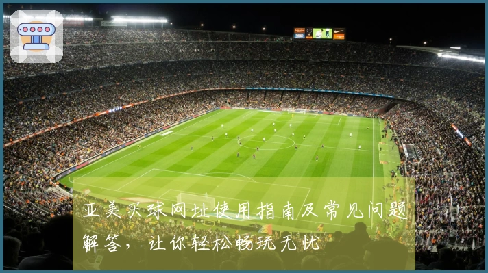 亚美买球网址使用指南及常见问题解答，让你轻松畅玩无忧